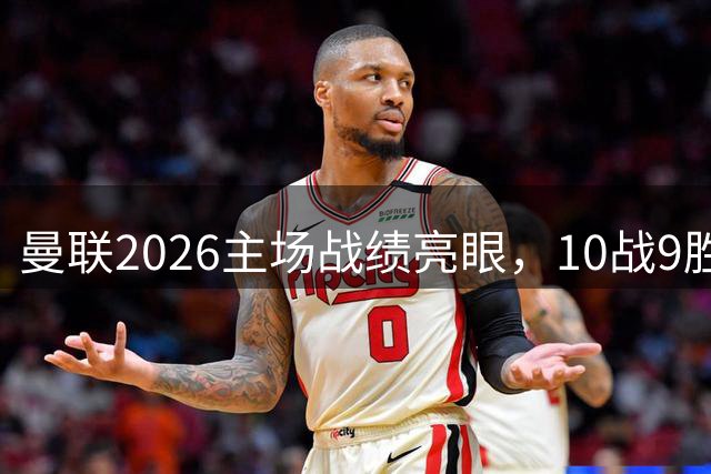 曼联2026主场战绩亮眼，10战9胜攻入26球