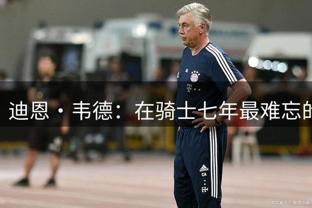 迪恩·韦德：在骑士七年最难忘的是兄弟情谊 阿伦是我最好的哥们