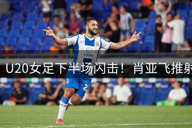 U20女足下半场闪击！肖亚飞推射建功，李晨语精妙助攻